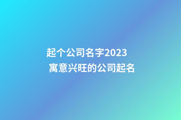 起个公司名字2023 寓意兴旺的公司起名